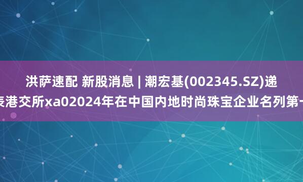 洪薩速配 新股消息 | 潮宏基(002345.SZ)遞表港交所xa02024年在中國內地時尚珠寶企業名列第一