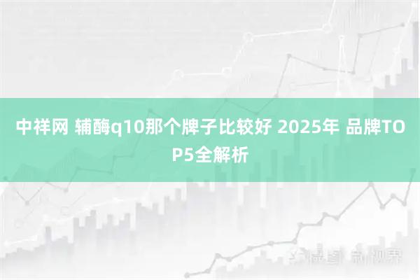 中祥網 輔酶q10那個牌子比較好 2025年 品牌TOP5全解析