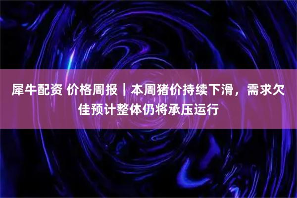 犀牛配資 價格周報｜本周豬價持續下滑，需求欠佳預計整體仍將承壓運行