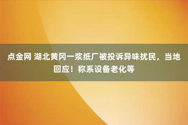 點金網 湖北黃岡一漿紙廠被投訴異味擾民，當地回應！稱系設備老化等