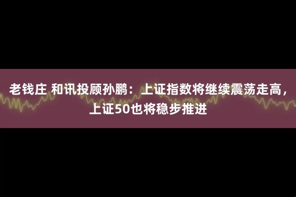 老錢莊 和訊投顧孫鵬：上證指數將繼續震蕩走高，上證50也將穩步推進