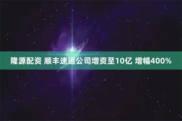 隆源配資 順豐速運公司增資至10億 增幅400%