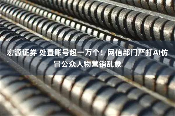 宏源證券 處置賬號超一萬個！網信部門嚴打AI仿冒公眾人物營銷亂象